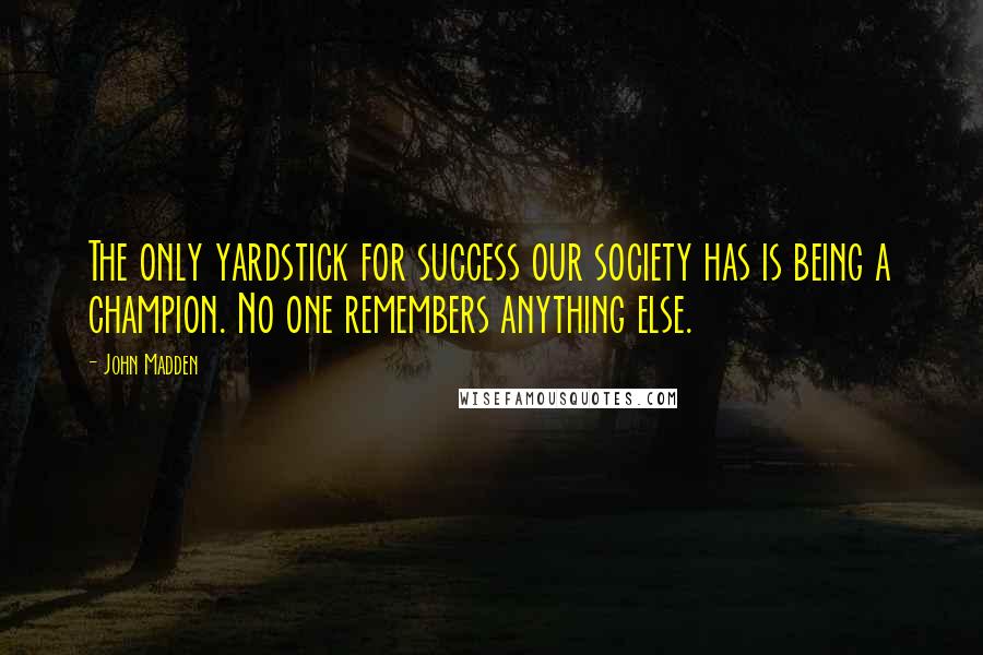 John Madden Quotes: The only yardstick for success our society has is being a champion. No one remembers anything else.
