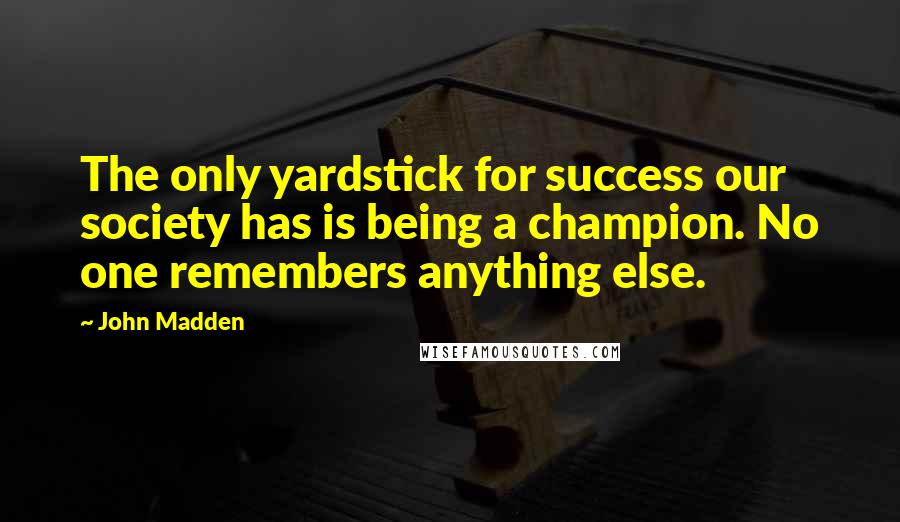 John Madden Quotes: The only yardstick for success our society has is being a champion. No one remembers anything else.