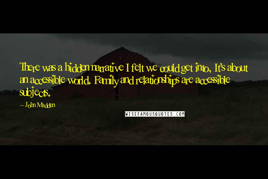 John Madden Quotes: There was a hidden narrative I felt we could get into, It's about an accessible world. Family and relationships are accessible subjects.