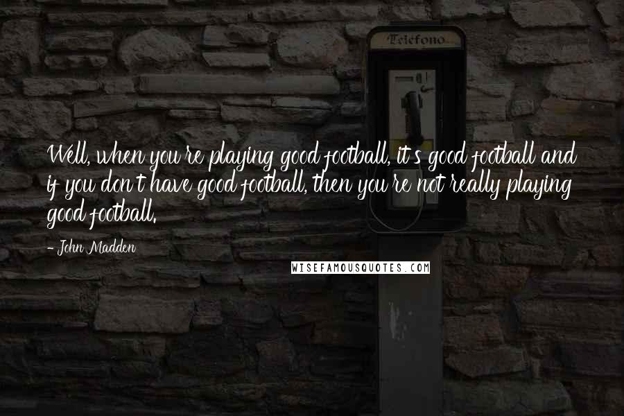 John Madden Quotes: Well, when you're playing good football, it's good football and if you don't have good football, then you're not really playing good football.