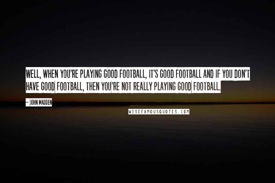 John Madden Quotes: Well, when you're playing good football, it's good football and if you don't have good football, then you're not really playing good football.