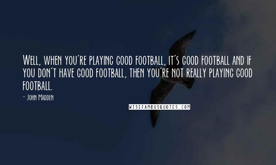 John Madden Quotes: Well, when you're playing good football, it's good football and if you don't have good football, then you're not really playing good football.