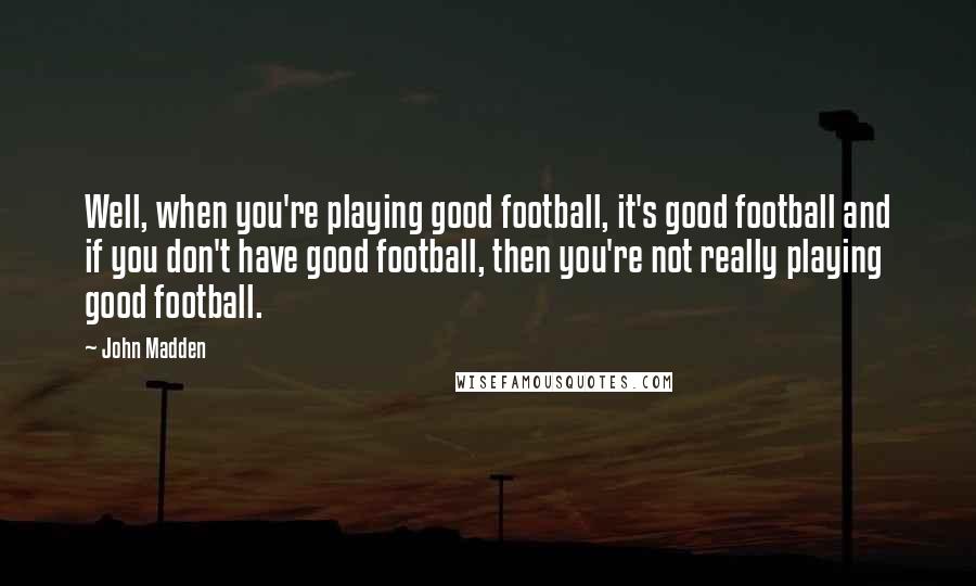 John Madden Quotes: Well, when you're playing good football, it's good football and if you don't have good football, then you're not really playing good football.