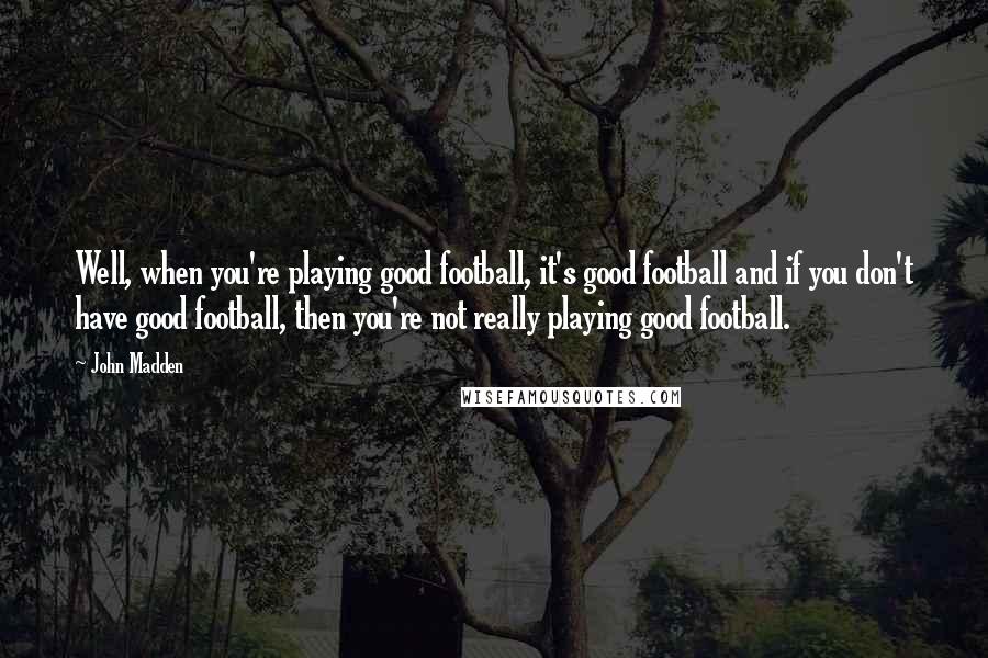 John Madden Quotes: Well, when you're playing good football, it's good football and if you don't have good football, then you're not really playing good football.