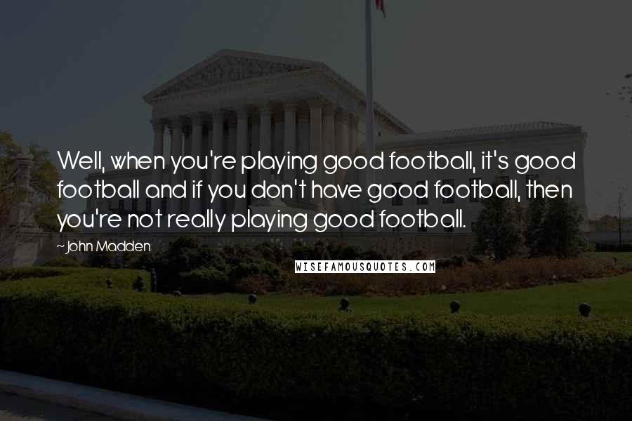 John Madden Quotes: Well, when you're playing good football, it's good football and if you don't have good football, then you're not really playing good football.