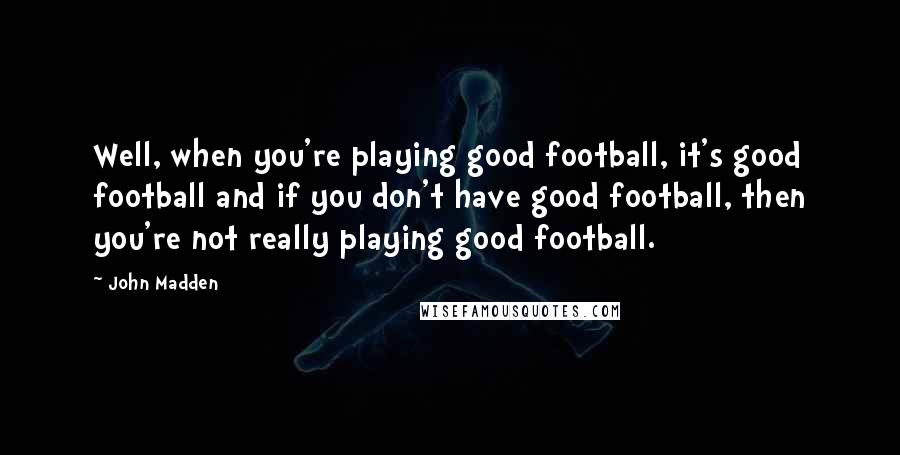 John Madden Quotes: Well, when you're playing good football, it's good football and if you don't have good football, then you're not really playing good football.