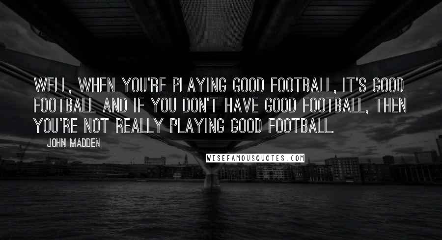John Madden Quotes: Well, when you're playing good football, it's good football and if you don't have good football, then you're not really playing good football.