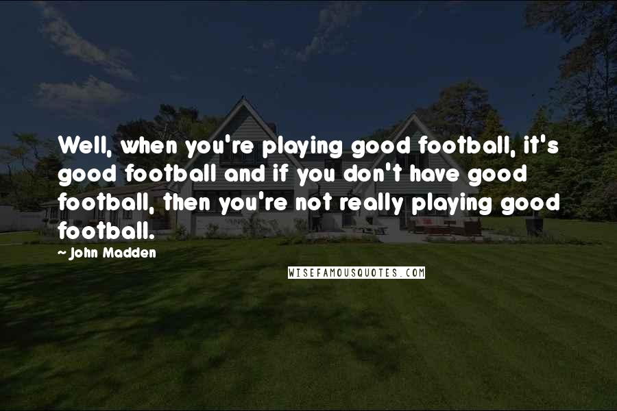 John Madden Quotes: Well, when you're playing good football, it's good football and if you don't have good football, then you're not really playing good football.