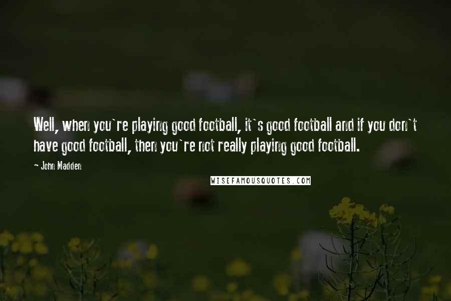 John Madden Quotes: Well, when you're playing good football, it's good football and if you don't have good football, then you're not really playing good football.