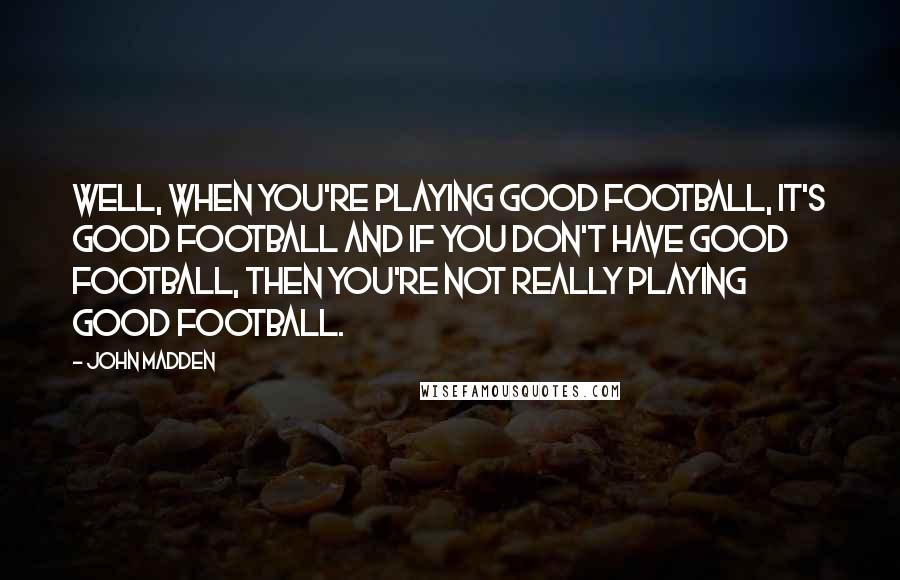 John Madden Quotes: Well, when you're playing good football, it's good football and if you don't have good football, then you're not really playing good football.