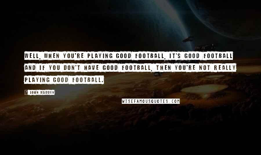 John Madden Quotes: Well, when you're playing good football, it's good football and if you don't have good football, then you're not really playing good football.