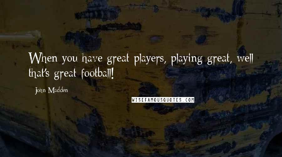 John Madden Quotes: When you have great players, playing great, well that's great football!