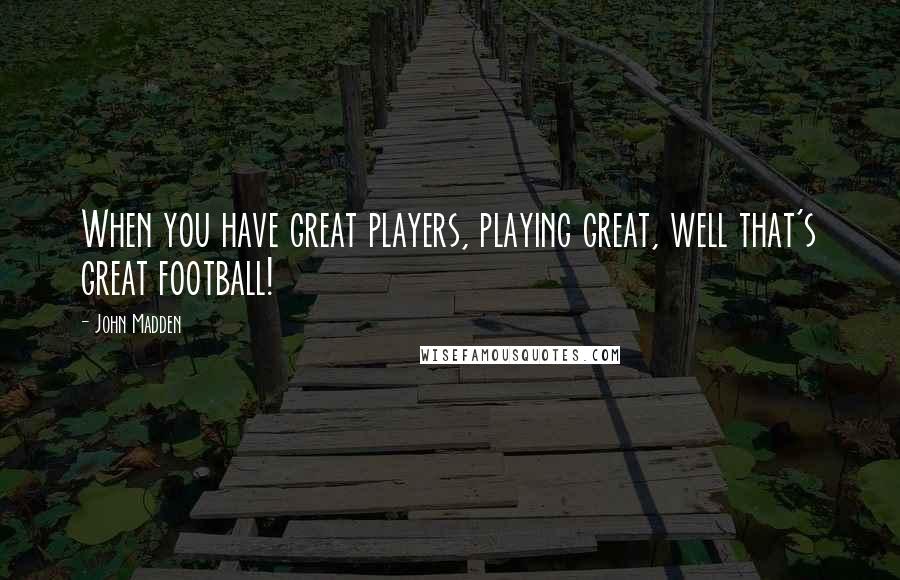 John Madden Quotes: When you have great players, playing great, well that's great football!