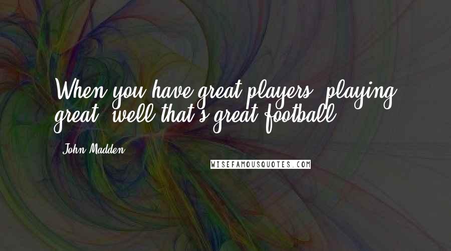 John Madden Quotes: When you have great players, playing great, well that's great football!