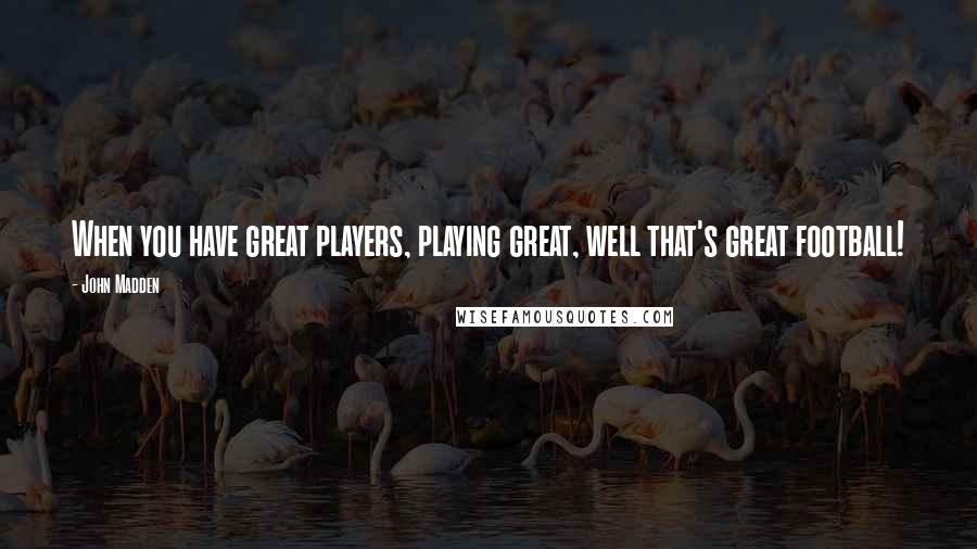 John Madden Quotes: When you have great players, playing great, well that's great football!