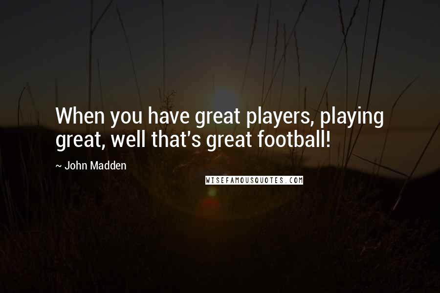 John Madden Quotes: When you have great players, playing great, well that's great football!