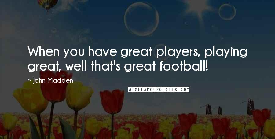 John Madden Quotes: When you have great players, playing great, well that's great football!