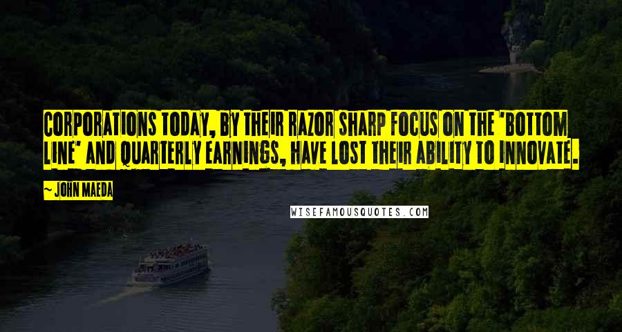 John Maeda Quotes: Corporations today, by their razor sharp focus on the 'bottom line' and quarterly earnings, have lost their ability to innovate.