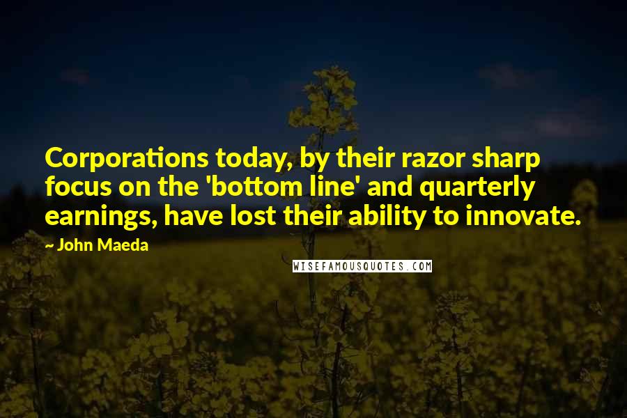 John Maeda Quotes: Corporations today, by their razor sharp focus on the 'bottom line' and quarterly earnings, have lost their ability to innovate.