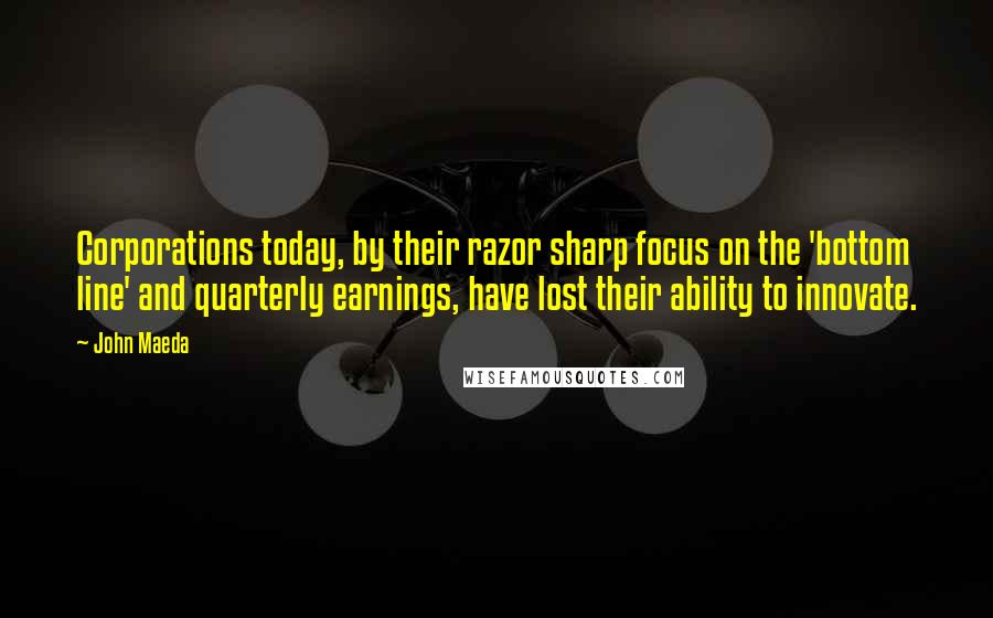 John Maeda Quotes: Corporations today, by their razor sharp focus on the 'bottom line' and quarterly earnings, have lost their ability to innovate.