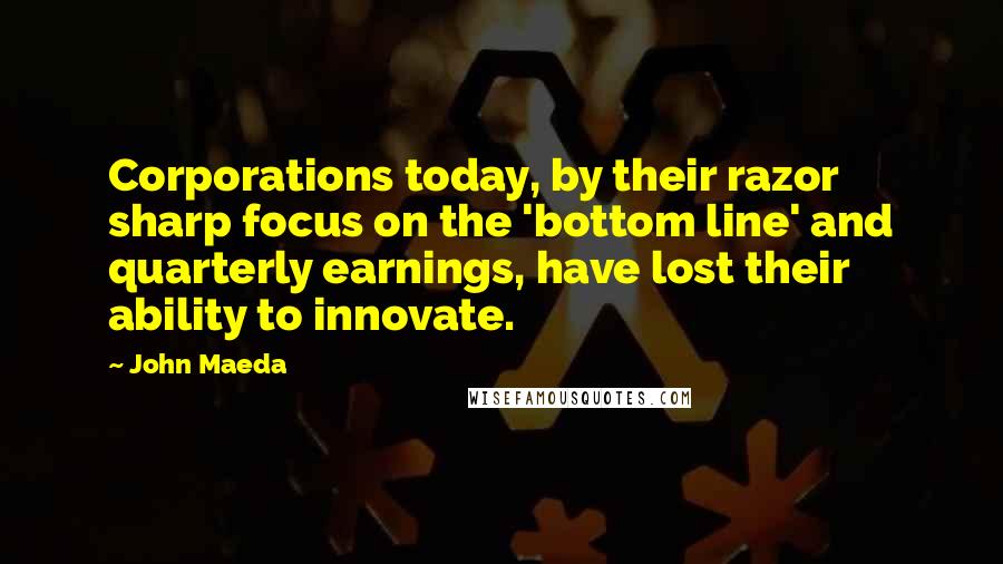 John Maeda Quotes: Corporations today, by their razor sharp focus on the 'bottom line' and quarterly earnings, have lost their ability to innovate.
