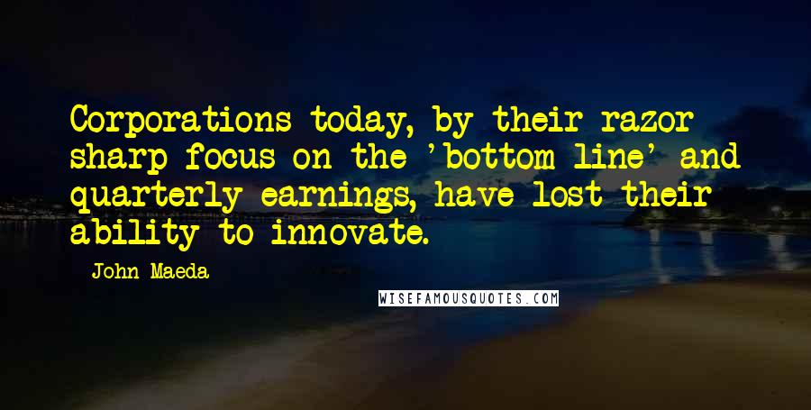 John Maeda Quotes: Corporations today, by their razor sharp focus on the 'bottom line' and quarterly earnings, have lost their ability to innovate.