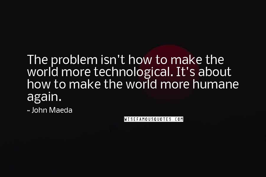 John Maeda Quotes: The problem isn't how to make the world more technological. It's about how to make the world more humane again.