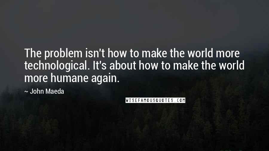 John Maeda Quotes: The problem isn't how to make the world more technological. It's about how to make the world more humane again.