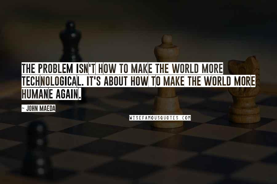 John Maeda Quotes: The problem isn't how to make the world more technological. It's about how to make the world more humane again.