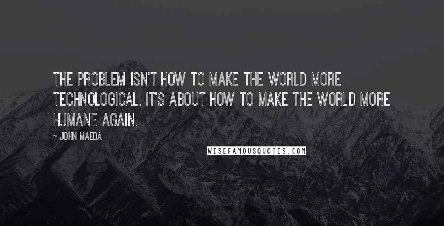 John Maeda Quotes: The problem isn't how to make the world more technological. It's about how to make the world more humane again.