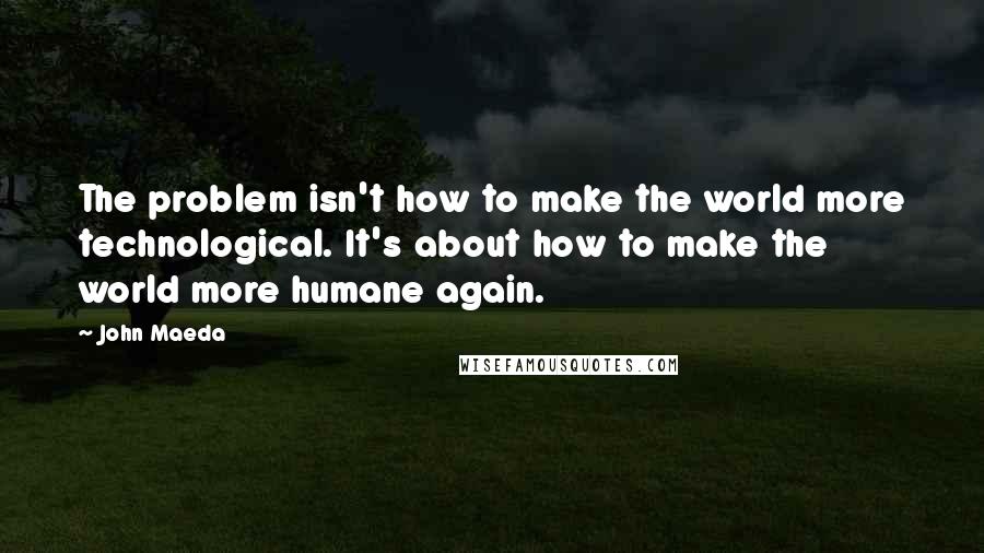 John Maeda Quotes: The problem isn't how to make the world more technological. It's about how to make the world more humane again.