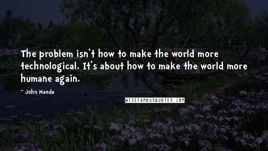 John Maeda Quotes: The problem isn't how to make the world more technological. It's about how to make the world more humane again.