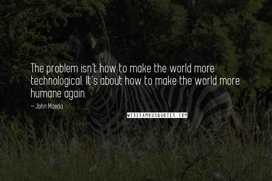 John Maeda Quotes: The problem isn't how to make the world more technological. It's about how to make the world more humane again.