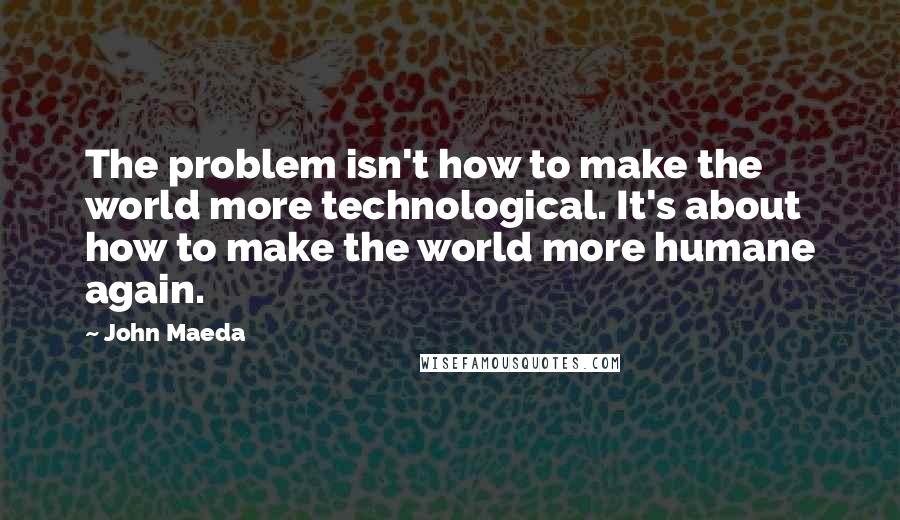 John Maeda Quotes: The problem isn't how to make the world more technological. It's about how to make the world more humane again.