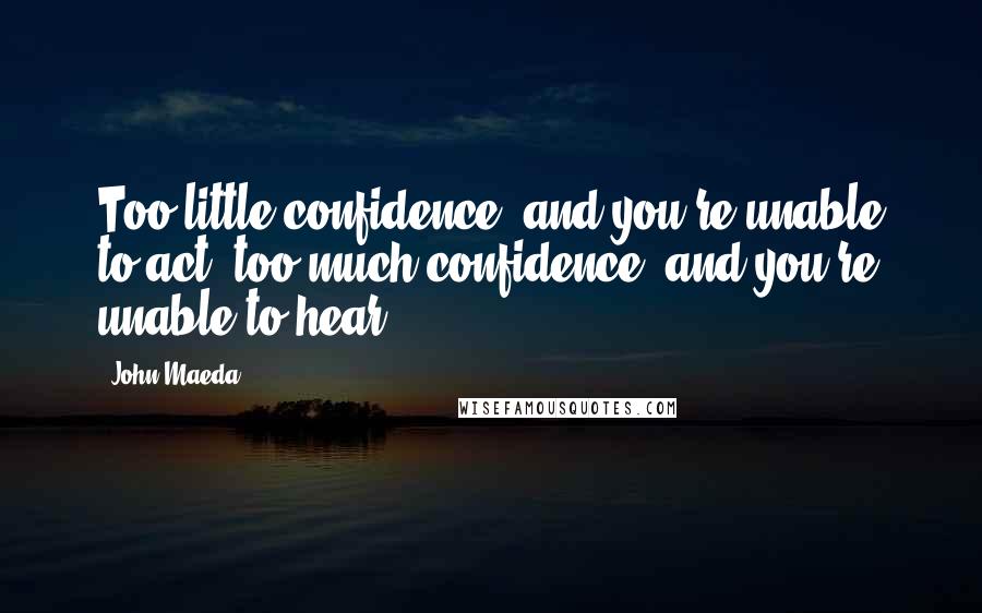 John Maeda Quotes: Too little confidence, and you're unable to act; too much confidence, and you're unable to hear.