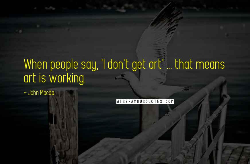 John Maeda Quotes: When people say, 'I don't get art' ... that means art is working.