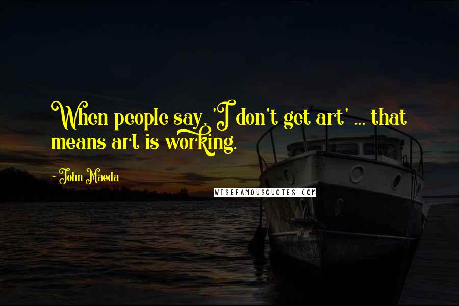 John Maeda Quotes: When people say, 'I don't get art' ... that means art is working.