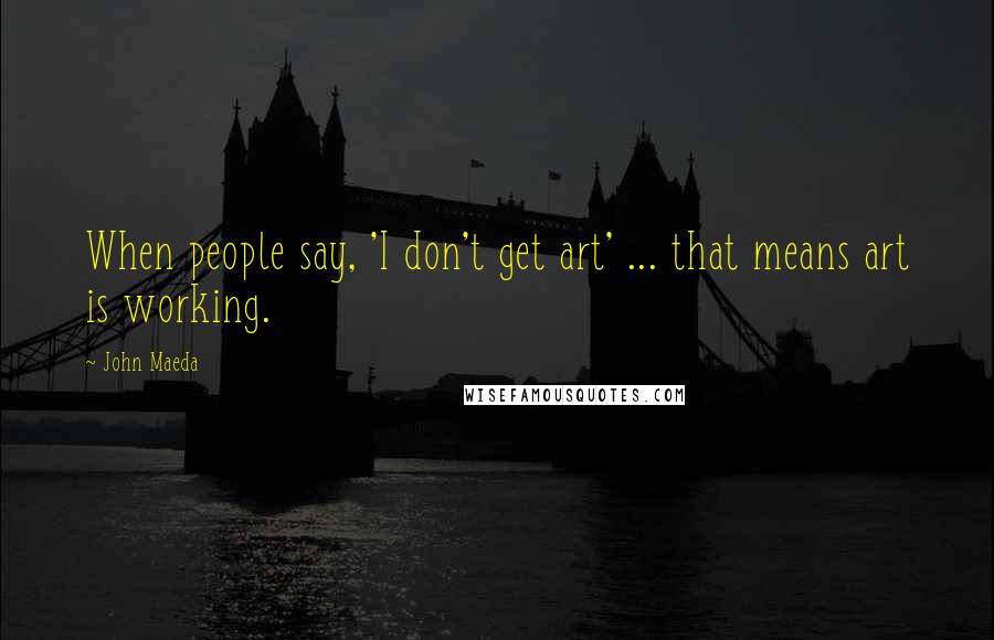 John Maeda Quotes: When people say, 'I don't get art' ... that means art is working.