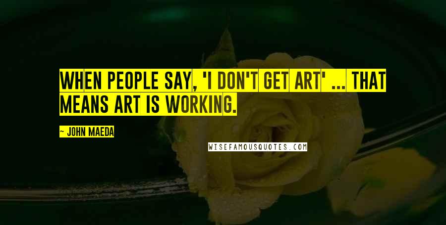 John Maeda Quotes: When people say, 'I don't get art' ... that means art is working.