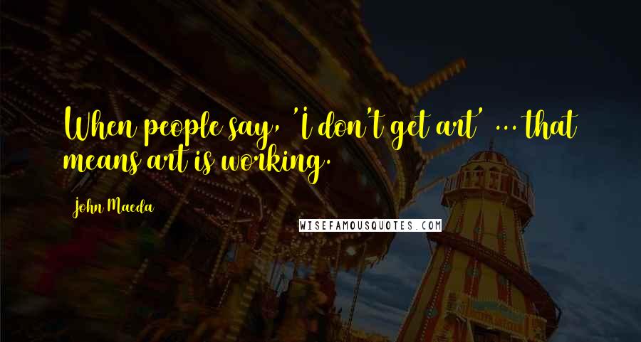 John Maeda Quotes: When people say, 'I don't get art' ... that means art is working.