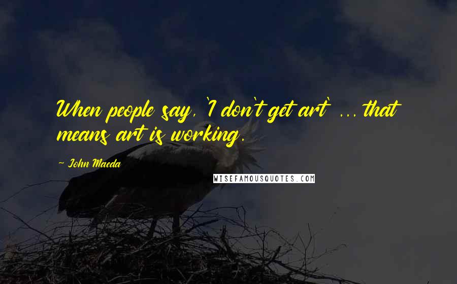 John Maeda Quotes: When people say, 'I don't get art' ... that means art is working.