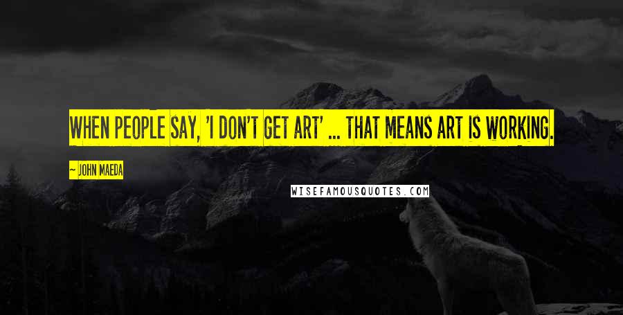 John Maeda Quotes: When people say, 'I don't get art' ... that means art is working.