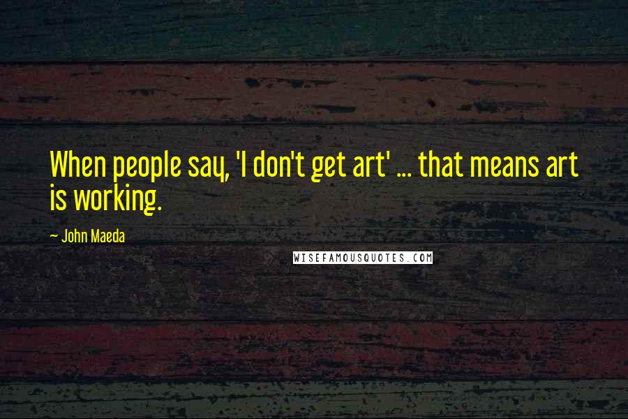 John Maeda Quotes: When people say, 'I don't get art' ... that means art is working.