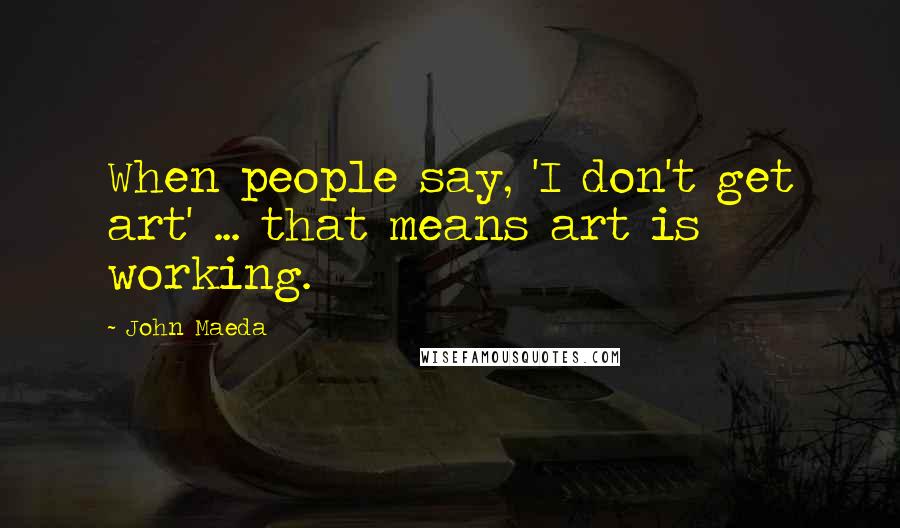 John Maeda Quotes: When people say, 'I don't get art' ... that means art is working.
