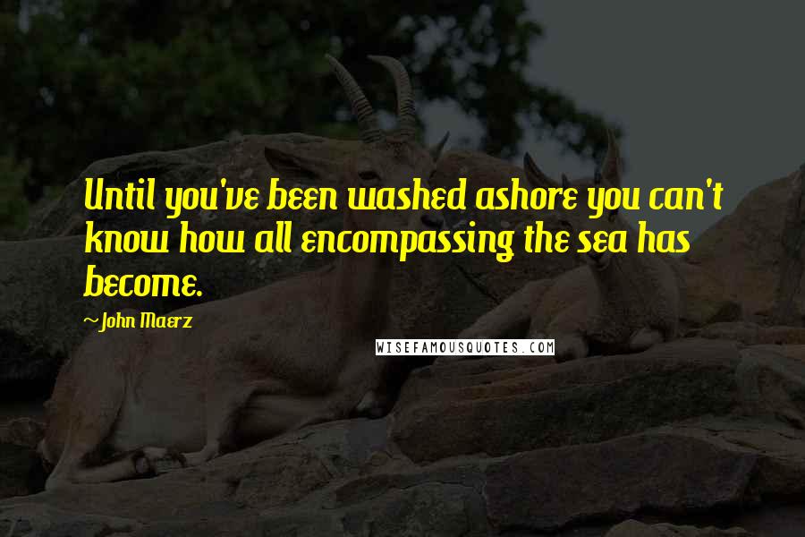 John Maerz Quotes: Until you've been washed ashore you can't know how all encompassing the sea has become.