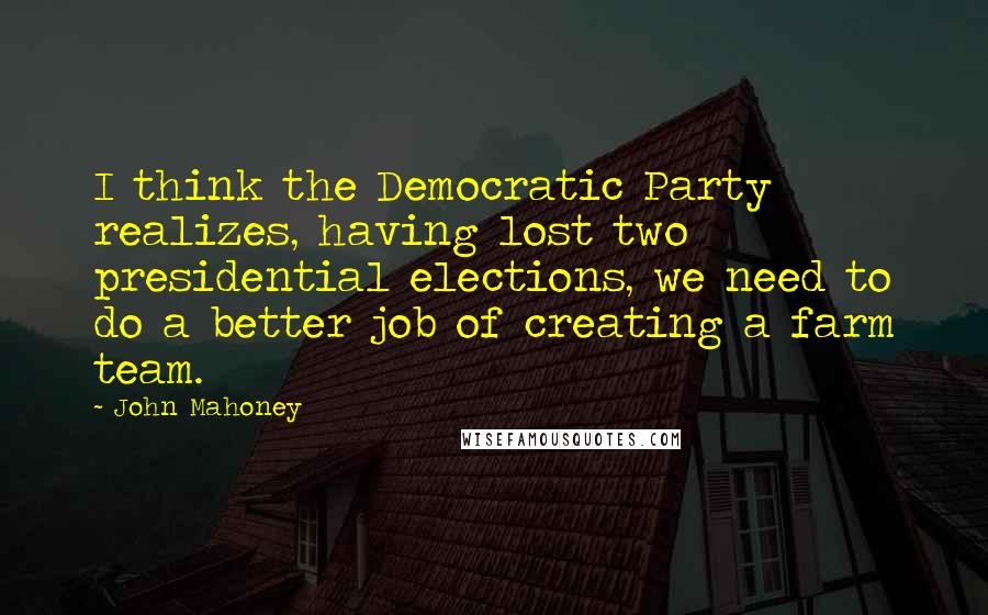 John Mahoney Quotes: I think the Democratic Party realizes, having lost two presidential elections, we need to do a better job of creating a farm team.