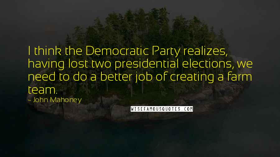 John Mahoney Quotes: I think the Democratic Party realizes, having lost two presidential elections, we need to do a better job of creating a farm team.