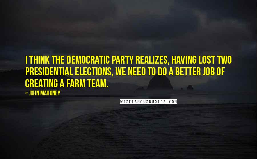 John Mahoney Quotes: I think the Democratic Party realizes, having lost two presidential elections, we need to do a better job of creating a farm team.