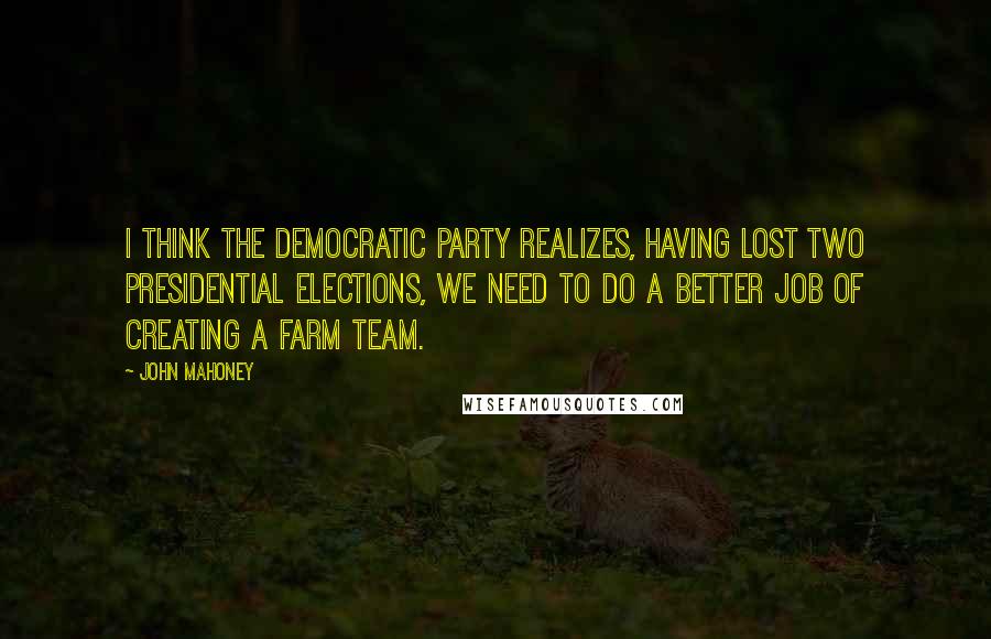 John Mahoney Quotes: I think the Democratic Party realizes, having lost two presidential elections, we need to do a better job of creating a farm team.