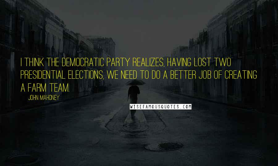 John Mahoney Quotes: I think the Democratic Party realizes, having lost two presidential elections, we need to do a better job of creating a farm team.